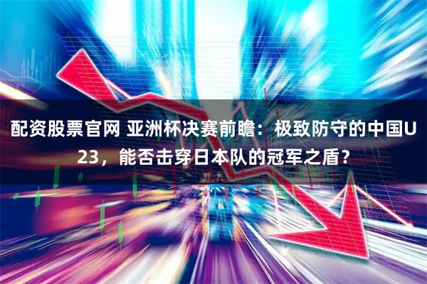 配资股票官网 亚洲杯决赛前瞻：极致防守的中国U23，能否击穿日本队的冠军之盾？