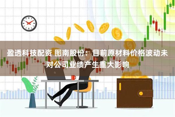 盈透科技配资 图南股份：目前原材料价格波动未对公司业绩产生重大影响