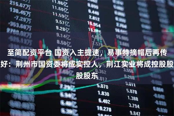 至简配资平台 国资入主提速，易事特摘帽后再传利好：荆州市国资委将成实控人，荆江实业将成控股股东