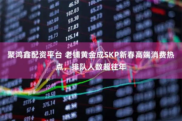 聚鸿鑫配资平台 老铺黄金成SKP新春高端消费热点，排队人数超往年