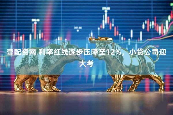 壹配资网 利率红线逐步压降至12%，小贷公司迎大考