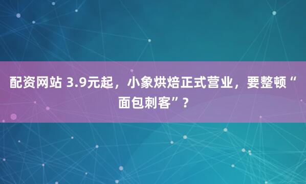 配资网站 3.9元起，小象烘焙正式营业，要整顿“面包刺客”？