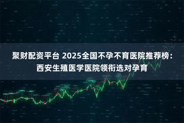 聚财配资平台 2025全国不孕不育医院推荐榜：西安生殖医学医院领衔选对孕育