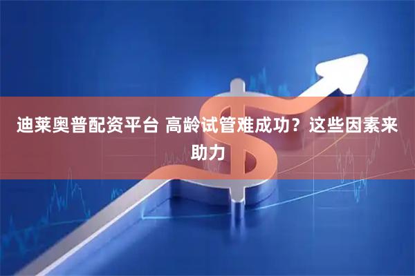 迪莱奥普配资平台 高龄试管难成功？这些因素来助力