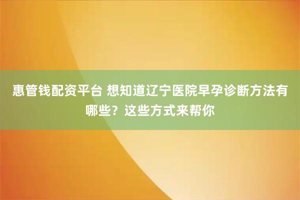 惠管钱配资平台 想知道辽宁医院早孕诊断方法有哪些？这些方式来帮你