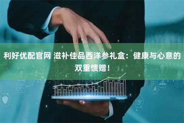 利好优配官网 滋补佳品西洋参礼盒：健康与心意的双重馈赠！
