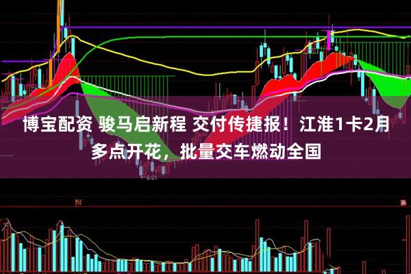 博宝配资 骏马启新程 交付传捷报！江淮1卡2月多点开花，批量交车燃动全国