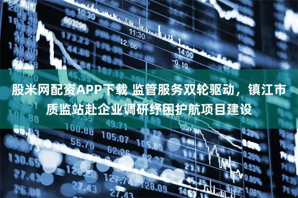 股米网配资APP下载 监管服务双轮驱动，镇江市质监站赴企业调研纾困护航项目建设