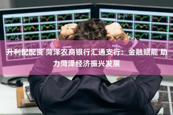 升利配配资 菏泽农商银行汇通支行：金融赋能 助力菏泽经济振兴发展