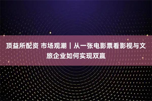 顶益所配资 市场观潮|从一张电影票看影视与文旅企业如何实现双赢