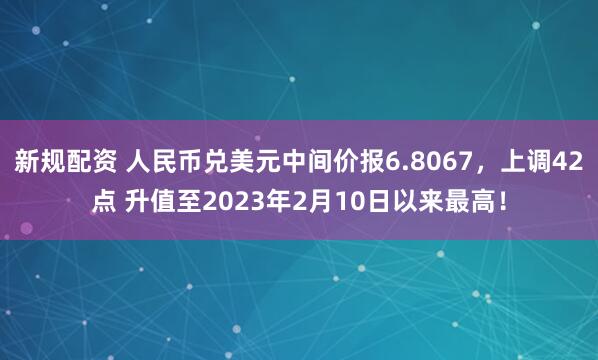 新规配资 人民币兑美元中间价报6.8067，上调42点 升值至2023年2月10日以来最高！