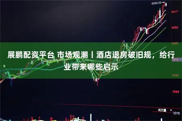 展鹏配资平台 市场观潮丨酒店退房破旧规,给行业带来哪些启示