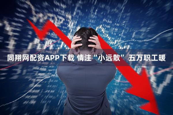 同翔网配资APP下载 情注“小远散” 五万职工暖