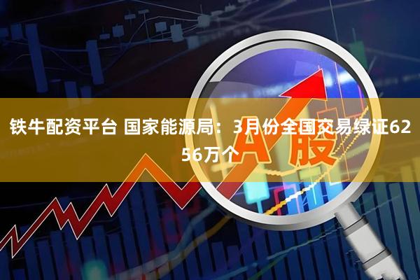 铁牛配资平台 国家能源局：3月份全国交易绿证6256万个